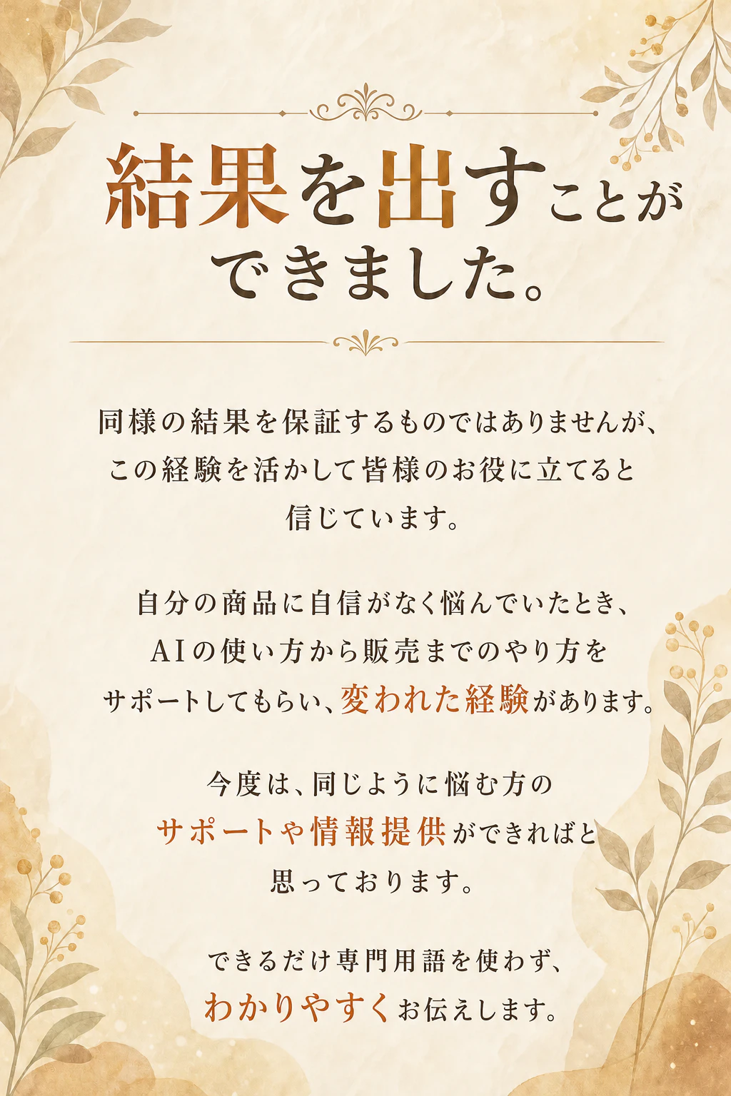 結果を出すことができました。同様の結果を保証するものではありませんが、この経験を活かして皆様のお役に立てると信じています。自分の商品に自信がなく悩んでいたとき、AIの使い方から販売までのやり方をサポートしてもらい、変われた経験があります。今度は、同じように悩む方のサポートや情報提供ができればと思っております。できるだけ専門用語を使わず、わかりやすくお伝えします。